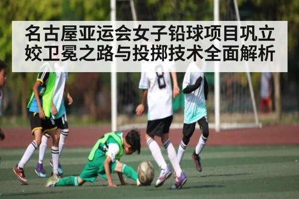 名古屋亚运会女子铅球项目巩立姣卫冕之路与投掷技术全面解析