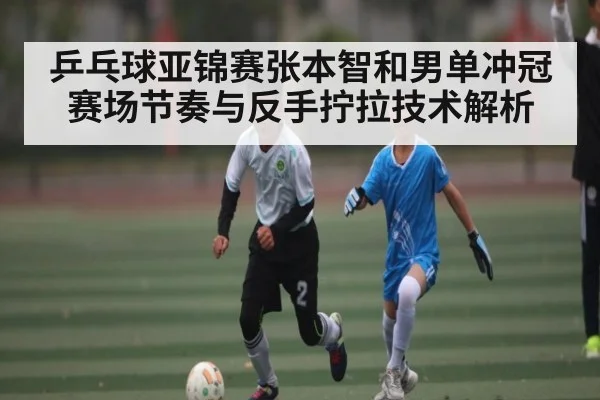 乒乓球亚锦赛张本智和男单冲冠赛场节奏与反手拧拉技术解析